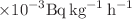 $$\times {10}^{-3} \hbox{Bq}\, \hbox{kg}^{-1}\,\hbox{h}^{-1}$$