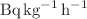 $$\hbox{Bq}\, \hbox{kg}^{-1}\,\hbox{h}^{-1}$$